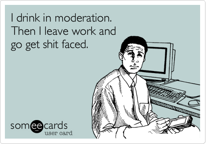 I drink in moderation.
Then I leave work and
go get shit faced.