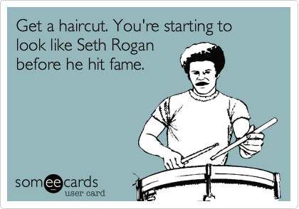 Get a haircut. You're starting to look like Seth Rogan
before he hit fame.