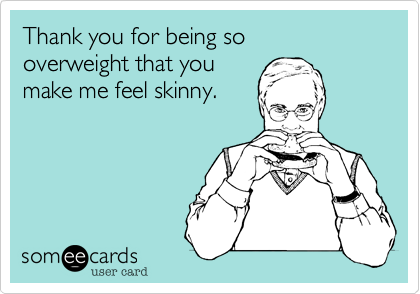 Thank you for being so 
overweight that you
make me feel skinny.
