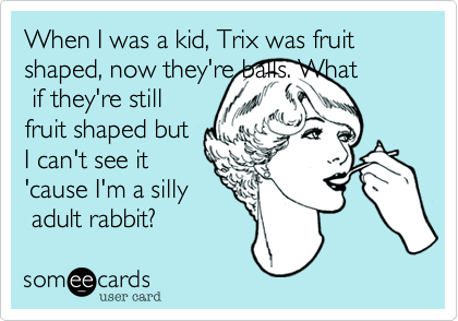 When I was a kid, Trix was fruit shaped, now they're balls. What
 if they're still
fruit shaped but
I can't see it
'cause I'm a silly
 adult rabbit?