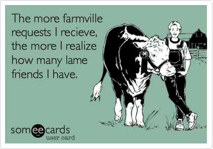 The more farmville
requests I recieve,
the more I realize
how many lame
friends I have.
