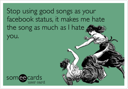Stop using good songs as your facebook status, it makes me hate the song as much as I hate
you. 