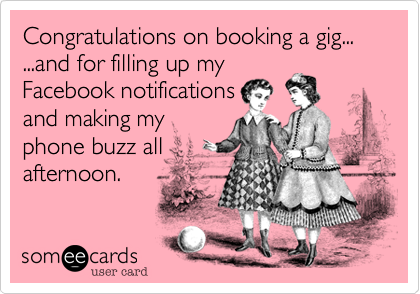 Congratulations on booking a gig... 
...and for filling up my
Facebook notifications
and making my
phone buzz all
afternoon.