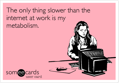 The only thing slower than the internet at work is my
metabolism.
