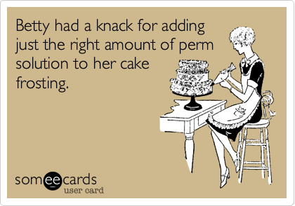 Betty had a knack for adding
just the right amount of perm
solution to her cake
frosting. 