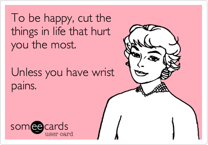 To be happy, cut the
things in life that hurt
you the most.  

Unless you have wrist
pains.