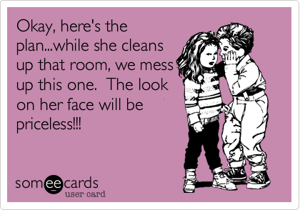 Okay, here's the
plan...while she cleans
up that room, we mess
up this one.  The look
on her face will be
priceless!!!