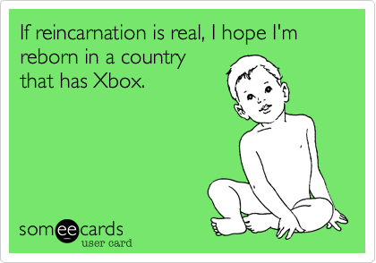 If reincarnation is real, I hope I'm reborn in a country
that has Xbox.