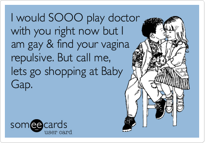 I would SOOO play doctor
with you right now but I
am gay & find your vagina
repulsive. But call me,
lets go shopping at Baby
Gap.