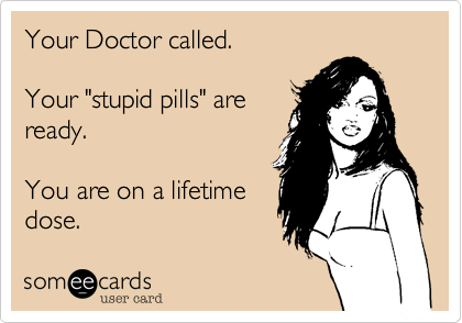 Your Doctor called.

Your "stupid pills" are
ready. 

You are on a lifetime
dose.