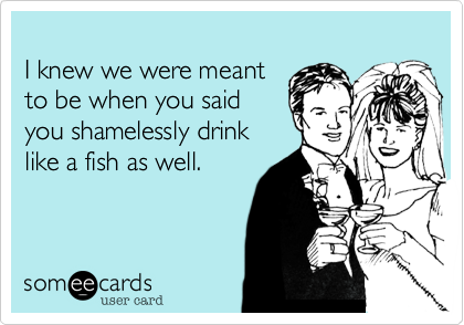 
I knew we were meant 
to be when you said
you shamelessly drink
like a fish as well.