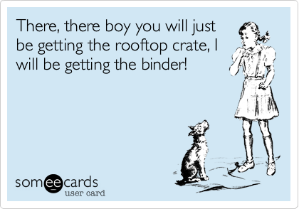 There, there boy you will just
be getting the rooftop crate, I
will be getting the binder!
