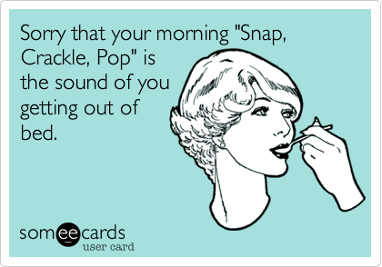 Sorry that your morning "Snap, Crackle, Pop" is
the sound of you
getting out of
bed.