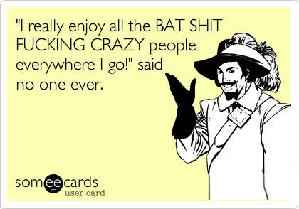 "I really enjoy all the BAT SHIT
FUCKING CRAZY people
everywhere I go!" said
no one ever.