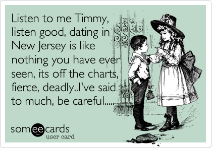 Listen to me Timmy, 
listen good, dating in 
New Jersey is like
nothing you have ever
seen, its off the charts, 
fierce, deadly..I've said
to much, be careful.....