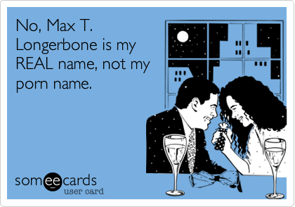 No, Max T.
Longerbone is my
REAL name, not my
porn name.
