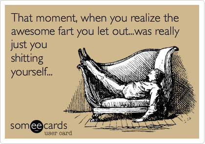 That moment, when you realize the awesome fart you let out...was really just you
shitting
yourself...