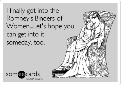 I finally got into the
Romney's Binders of
Women...Let's hope you
can get into it
someday, too.