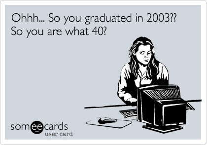Ohhh... So you graduated in 2003?? So you are what 40? 