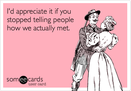 I'd appreciate it if you
stopped telling people
how we actually met.