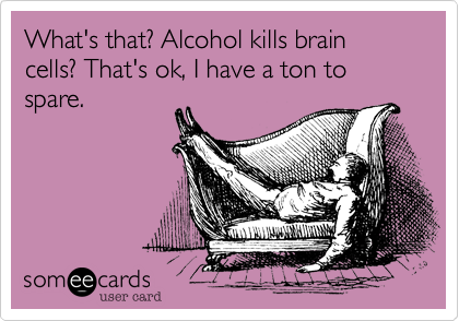 What's that? Alcohol kills brain cells? That's ok, I have a ton to spare. 