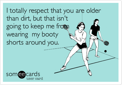 I totally respect that you are older than dirt, but that isn't
going to keep me from
wearing  my booty
shorts around you.