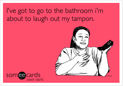 I've got to go to the bathroom i'm about to laugh out my tampon.