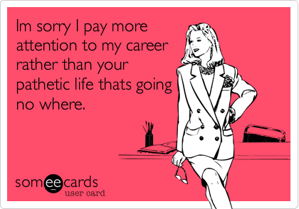 Im sorry I pay more
attention to my career
rather than your
pathetic life thats going
no where.