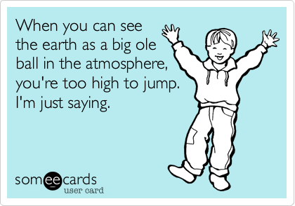 When you can see
the earth as a big ole
ball in the atmosphere,
you're too high to jump.
I'm just saying. 