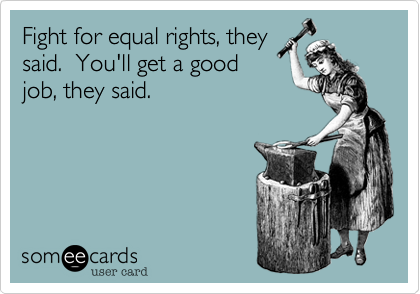 Fight for equal rights, theysaid.  You'll get a goodjob, they said.