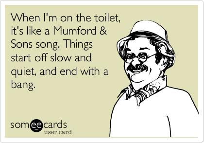When I'm on the toilet,
it's like a Mumford &
Sons song. Things
start off slow and
quiet, and end with a
bang.