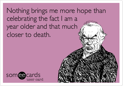 Nothing brings me more hope than celebrating the fact I am ayear older and that muchcloser to death.