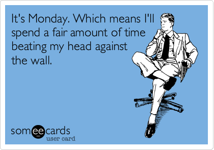 It's Monday. Which means I'll
spend a fair amount of time
beating my head against
the wall.