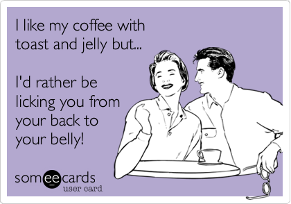 I like my coffee withtoast and jelly but...I'd rather belicking you fromyour back toyour belly!