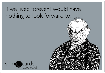If we lived forever I would have nothing to look forward to.