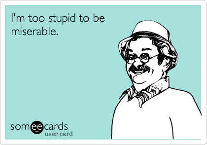I'm too stupid to be
miserable.