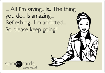 ... All I'm saying.. Is.. The thingyou do.. Is amazing...Refreshing.. I'm addicted...So please keep going!!