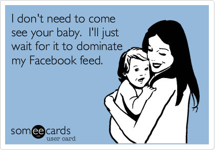 I don't need to comesee your baby.  I'll just wait for it to dominatemy Facebook feed.