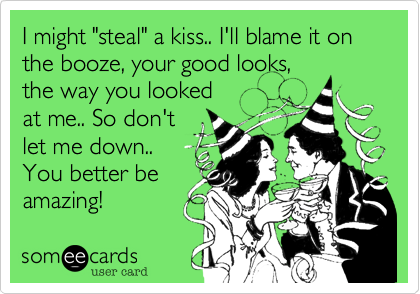 I might "steal" a kiss.. I'll blame it on the booze, your good looks,the way you lookedat me.. So don't let me down..You better beamazing!