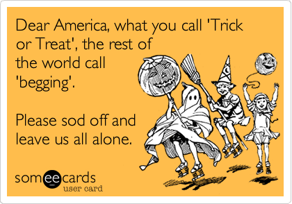 Dear America, what you call 'Trick or Treat', the rest ofthe world call'begging'.Please sod off andleave us all alone.