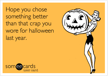 Hope you chosesomething betterthan that crap youwore for halloweenlast year.