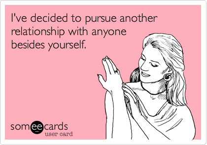 I've decided to pursue another relationship with anyonebesides yourself.