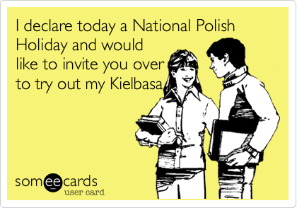 I declare today a National Polish Holiday and would
like to invite you over
to try out my Kielbasa