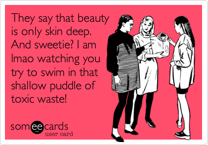 They say that beauty
is only skin deep.
And sweetie? I am
lmao watching you
try to swim in that
shallow puddle of
toxic waste! 