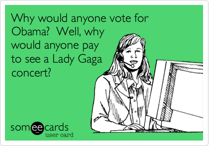Why would anyone vote for Obama?  Well, why would anyone payto see a Lady Gagaconcert?