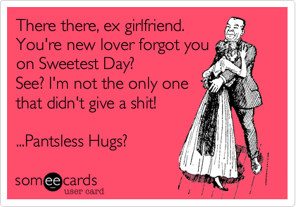 There there, ex girlfriend. You're new lover forgot youon Sweetest Day?  See? I'm not the only onethat didn't give a shit!...Pantsless Hugs? 