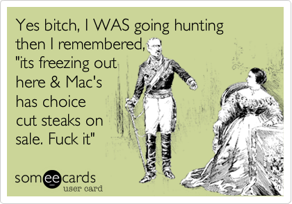Yes bitch, I WAS going hunting then I remembered,"its freezing outhere & Mac'shas choice cut steaks on sale. Fuck it"