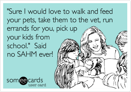"Sure I would love to walk and feed your pets, take them to the vet, run errands for you, pick up
your kids from
school."  Said
no SAHM ever! 