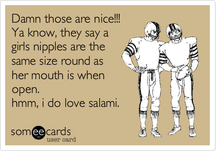 Damn those are nice!!! Ya know, they say agirls nipples are thesame size round asher mouth is whenopen. hmm, i do love salami.