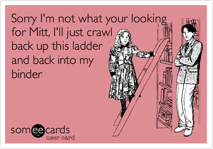 Sorry I'm not what your lookingfor Mitt, I'll just crawlback up this ladderand back into mybinder